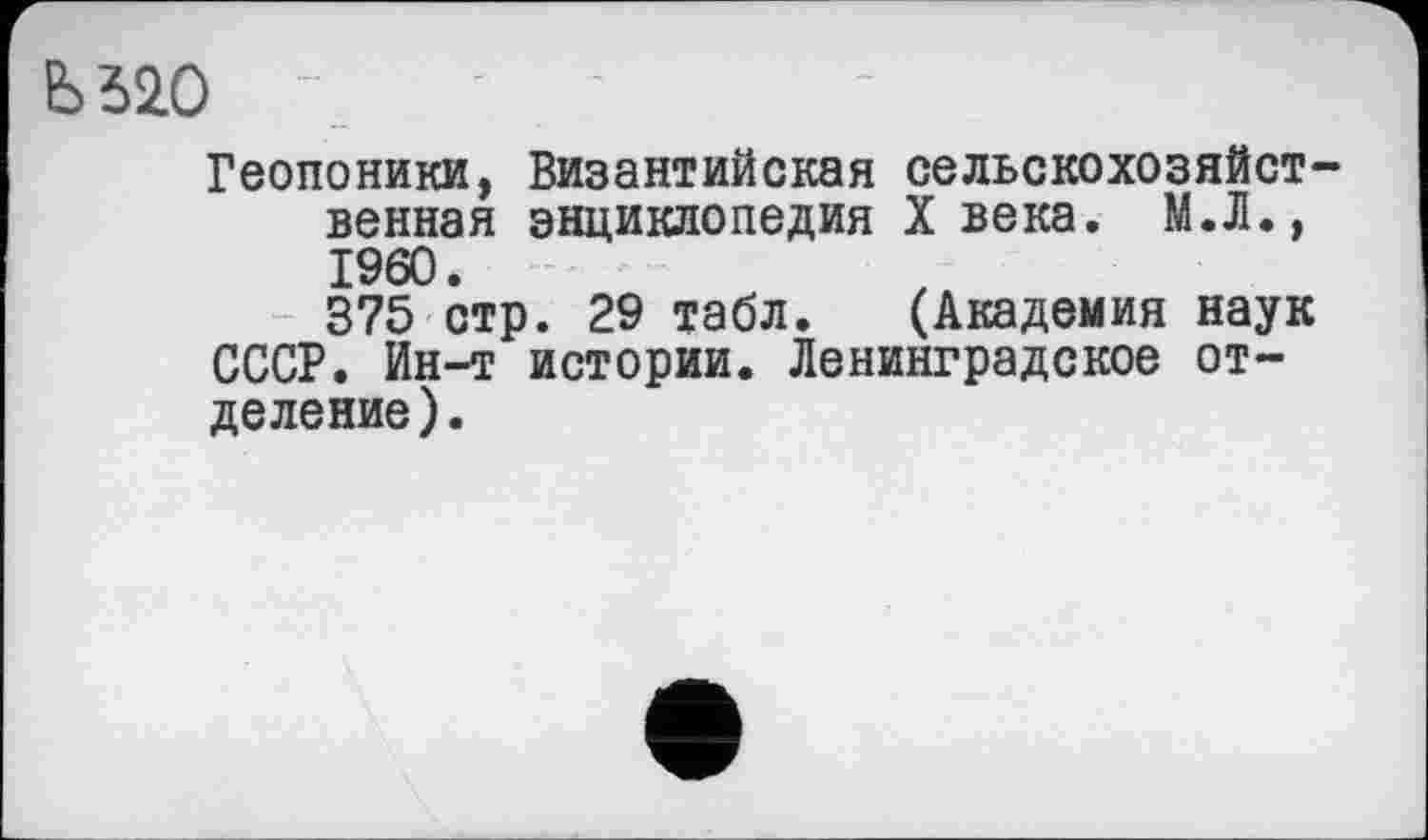 ﻿Ь520
Геопоники, Византийская сельскохозяйственная энциклопедия X века. М.Л., I960.
375 стр. 29 табл. (Академия наук СССР. Ин-т истории. Ленинградское отделение).